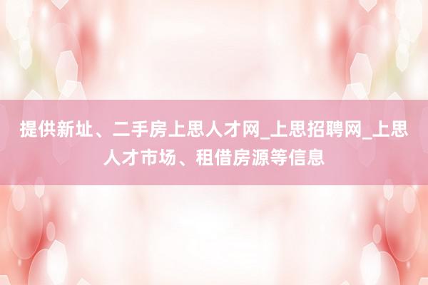 提供新址、二手房上思人才网_上思招聘网_上思人才市场、租借房源等信息