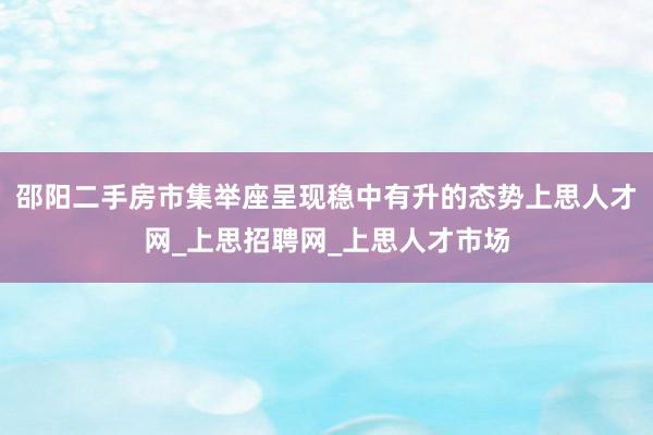 邵阳二手房市集举座呈现稳中有升的态势上思人才网_上思招聘网_上思人才市场