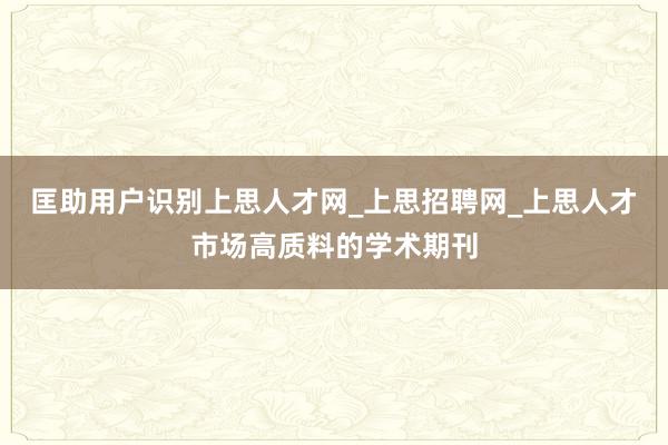 匡助用户识别上思人才网_上思招聘网_上思人才市场高质料的学术期刊