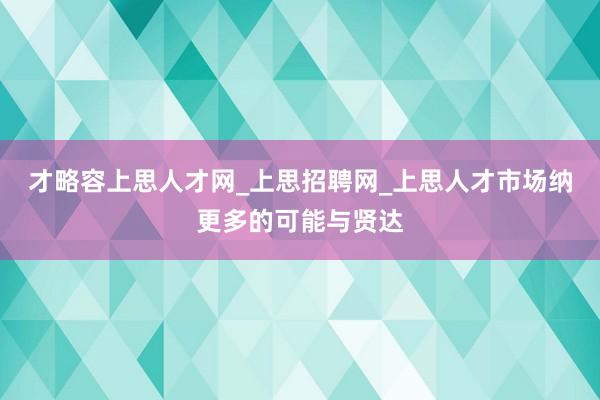 才略容上思人才网_上思招聘网_上思人才市场纳更多的可能与贤达