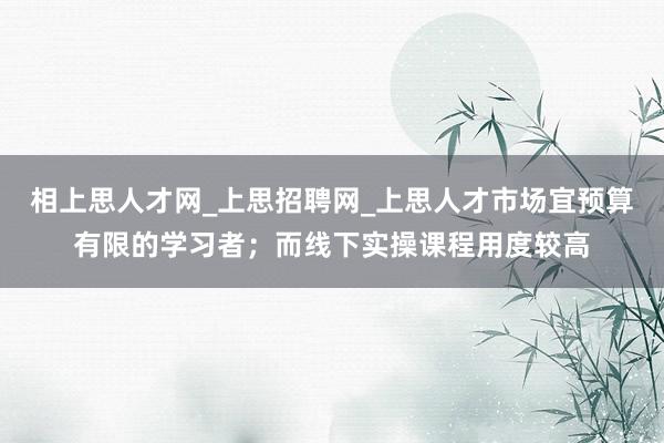 相上思人才网_上思招聘网_上思人才市场宜预算有限的学习者;而线下实操课程用度较高
