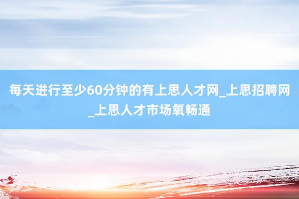 每天进行至少60分钟的有上思人才网_上思招聘网_上思人才市场氧畅通